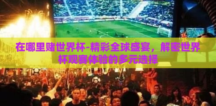 在哪里赌世界杯-精彩全球盛宴,解密世界杯观赛体验的多元选择 在哪里赌世界杯-精彩全球盛宴,解密世界杯观赛体验的多元选择