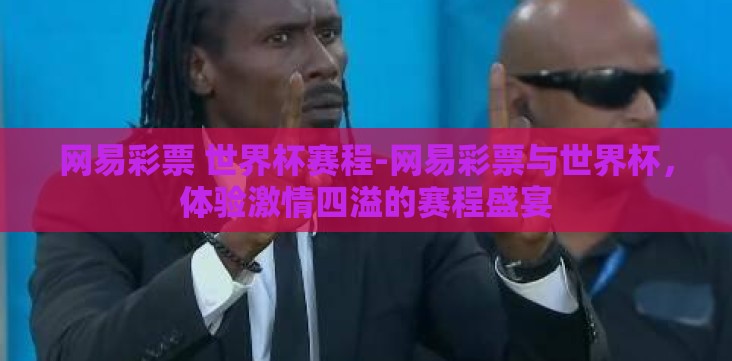 网易彩票 世界杯赛程-网易彩票与世界杯，体验激情四溢的赛程盛宴