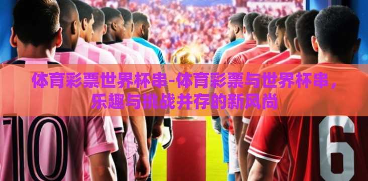 体育彩票世界杯串-体育彩票与世界杯串,乐趣与挑战并存的新风尚 体育彩票世界杯串-体育彩票与世界杯串,乐趣与挑战并存的新风尚