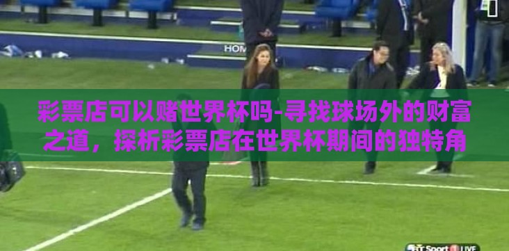 彩票店可以赌世界杯吗-寻找球场外的财富之道,探析彩票店在世界杯期间的独特角色 彩票店可以赌世界杯吗-寻找球场外的财富之道,探析彩票店在世界杯期间的独特角色