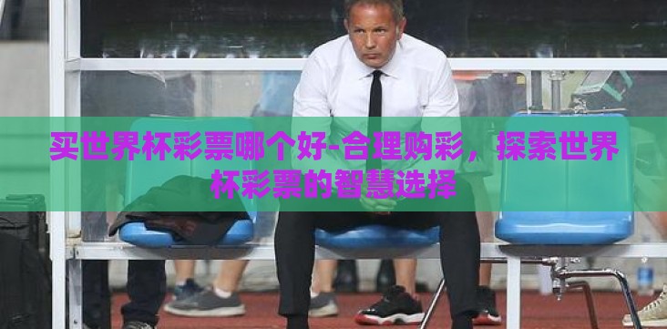 买世界杯彩票哪个好-合理购彩,探索世界杯彩票的智慧选择 买世界杯彩票哪个好-合理购彩,探索世界杯彩票的智慧选择