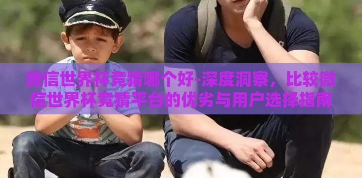 微信世界杯竞猜哪个好-深度洞察,比较微信世界杯竞猜平台的优劣与用户选择指南 微信世界杯竞猜哪个好-深度洞察,比较微信世界杯竞猜平台的优劣与用户选择指南
