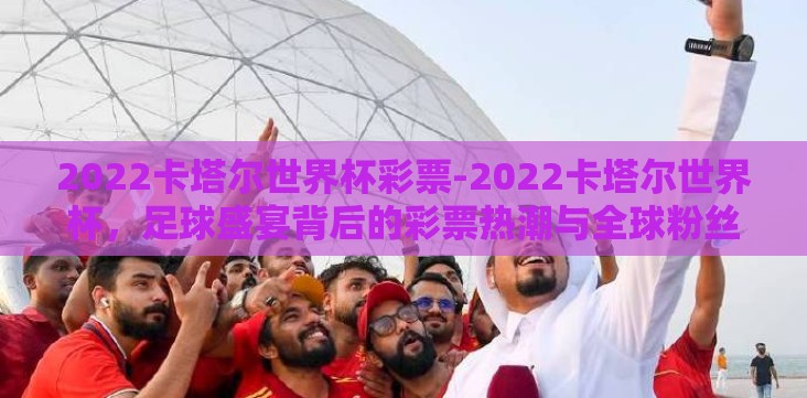 2022卡塔尔世界杯彩票-2022卡塔尔世界杯,足球盛宴背后的彩票热潮与全球粉丝的狂欢 2022卡塔尔世界杯彩票-2022卡塔尔世界杯,足球盛宴背后的彩票热潮与全球粉丝的狂欢