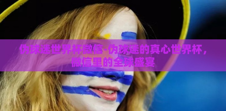伪球迷世界杯微信-伪球迷的真心世界杯，微信里的全球盛宴