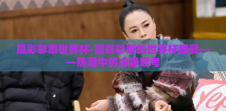 赢彩彩票世界杯-赢彩彩票的世界杯盛宴——热潮中的冷静思考 赢彩彩票世界杯-赢彩彩票的世界杯盛宴——热潮中的冷静思考
