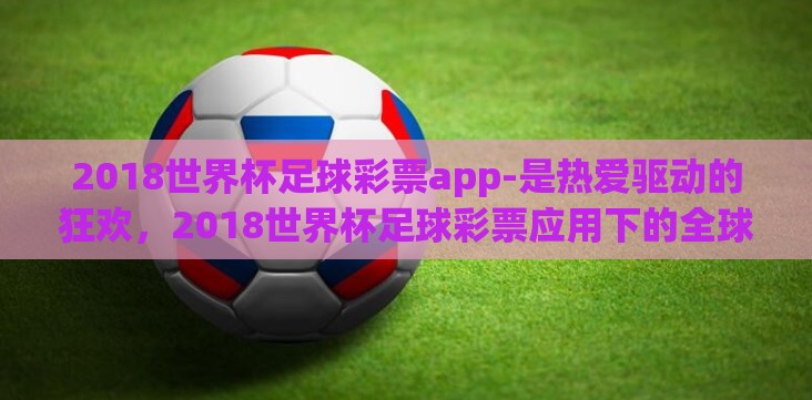 2018世界杯足球彩票app-是热爱驱动的狂欢,2018世界杯足球彩票应用下的全球盛宴 2018世界杯足球彩票app-是热爱驱动的狂欢,2018世界杯足球彩票应用下的全球盛宴