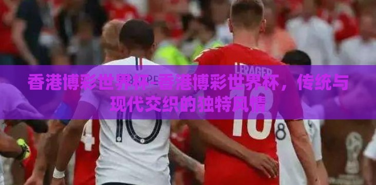 香港博彩世界杯-香港博彩世界杯,传统与现代交织的独特风情 香港博彩世界杯-香港博彩世界杯,传统与现代交织的独特风情