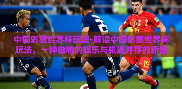 中国彩票世界杯玩法-解读中国彩票世界杯玩法,一种独特的娱乐与机遇并存的新潮方式 中国彩票世界杯玩法-解读中国彩票世界杯玩法,一种独特的娱乐与机遇并存的新潮方式