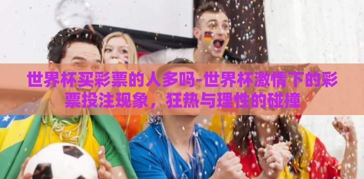 世界杯买彩票的人多吗-世界杯激情下的彩票投注现象,狂热与理性的碰撞 世界杯买彩票的人多吗-世界杯激情下的彩票投注现象,狂热与理性的碰撞